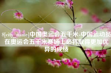 延安中国奥运会五千米-中国运动员在奥运会五千米赛场上必将取得更加优异的成绩