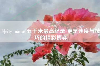延安五千米最高纪录-更是速度与技巧的精彩博弈